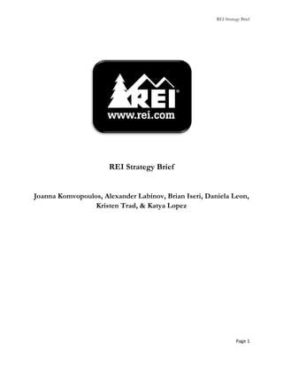 REI Strategy Brief




                        REI Strategy Brief


  Joanna Komvopoulos, Alexander Labinov, Brian Iseri, Daniela Leon,
                   Kristen Trad, & Katya Lopez




                                                                   Page	
  1	
  
	
  
 