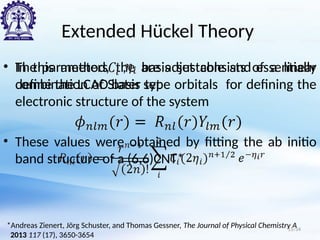 Extended Hückel Theory
• In this method, the basis set consists of a linear
combination of Slater type orbitals for defining the
electronic structure of the system
• The parameters , are adjustable and essentially
define the LCAO basis set
• These values were obtained by fitting the ab initio
band structure of a (6,6)CNT*
*Andreas Zienert, Jörg Schuster, and Thomas Gessner, The Journal of Physical Chemistry A
2013 117 (17), 3650-3654
15/34
 