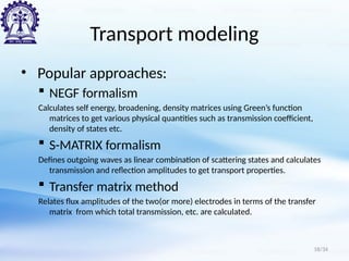 Transport modeling
• Popular approaches:
 NEGF formalism
Calculates self energy, broadening, density matrices using Green’s function
matrices to get various physical quantities such as transmission coefficient,
density of states etc.
 S-MATRIX formalism
Defines outgoing waves as linear combination of scattering states and calculates
transmission and reflection amplitudes to get transport properties.
 Transfer matrix method
Relates flux amplitudes of the two(or more) electrodes in terms of the transfer
matrix from which total transmission, etc. are calculated.
18/34
 