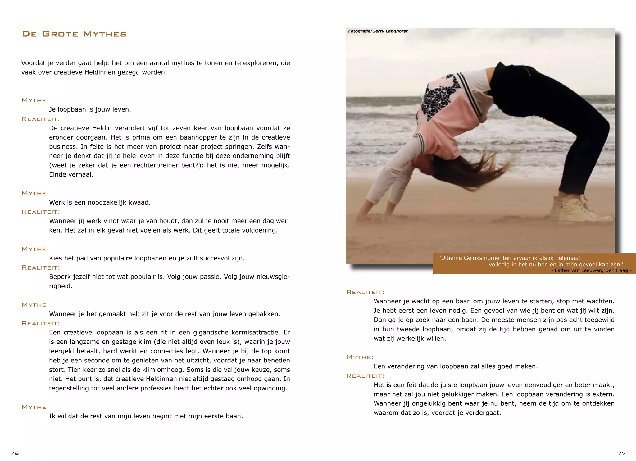 De Grote Mythes
‘Ultieme Geluksmomenten ervaar ik als ik helemaal
		 volledig in het nu ben en in mijn gevoel kan zijn.’
				 - Esther van Leeuwen, Den Haag -
76 77
Realiteit:
	 Wanneer je wacht op een baan om jouw leven te starten, stop met wachten.
	 Je hebt eerst een leven nodig. Een gevoel van wie jij bent en wat jij wilt zijn.
	 Dan ga je op zoek naar een baan. De meeste mensen zijn pas echt toegewijd
	 in hun tweede loopbaan, omdat zij de tijd hebben gehad om uit te vinden
	 wat zij werkelijk willen.
Mythe:
	 Een verandering van loopbaan zal alles goed maken.
Realiteit:
	 Het is een feit dat de juiste loopbaan jouw leven eenvoudiger en beter maakt,
	 maar het zal jou niet gelukkiger maken. Een loopbaan verandering is extern.
	 Wanneer jij ongelukkig bent waar je nu bent, neem de tijd om te ontdekken
	 waarom dat zo is, voordat je verdergaat.
Voordat je verder gaat helpt het om een aantal mythes te tonen en te exploreren, die
vaak over creatieve Heldinnen gezegd worden.
Mythe:
	 Je loopbaan is jouw leven.
Realiteit:
	 De creatieve Heldin verandert vijf tot zeven keer van loopbaan voordat ze
	 eronder doorgaan. Het is prima om een baanhopper te zijn in de creatieve
	 business. In feite is het meer van project naar project springen. Zelfs wan-
	 neer je denkt dat jij je hele leven in deze functie bij deze onderneming blijft
	 (weet je zeker dat je een rechterbreiner bent?): het is niet meer mogelijk.
	 Einde verhaal.
Mythe:
	 Werk is een noodzakelijk kwaad.
Realiteit:
	 Wanneer jij werk vindt waar je van houdt, dan zul je nooit meer een dag wer-
	 ken. Het zal in elk geval niet voelen als werk. Dit geeft totale voldoening.
Mythe:
	 Kies het pad van populaire loopbanen en je zult succesvol zijn.
Realiteit:
	 Beperk jezelf niet tot wat populair is. Volg jouw passie. Volg jouw nieuwsgie-
	 righeid.
Mythe:
	 Wanneer je het gemaakt heb zit je voor de rest van jouw leven gebakken.
Realiteit:
	 Een creatieve loopbaan is als een rit in een gigantische kermisattractie. Er
	 is een langzame en gestage klim (die niet altijd even leuk is), waarin je jouw
	 leergeld betaalt, hard werkt en connecties legt. Wanneer je bij de top komt
	 heb je een seconde om te genieten van het uitzicht, voordat je naar beneden
	 stort. Tien keer zo snel als de klim omhoog. Soms is die val jouw keuze, soms
	 niet. Het punt is, dat creatieve Heldinnen niet altijd gestaag omhoog gaan. In
	 tegenstelling tot veel andere professies biedt het echter ook veel opwinding.
Mythe:
	 Ik wil dat de rest van mijn leven begint met mijn eerste baan.
Fotografie: Jerry Langhorst
 