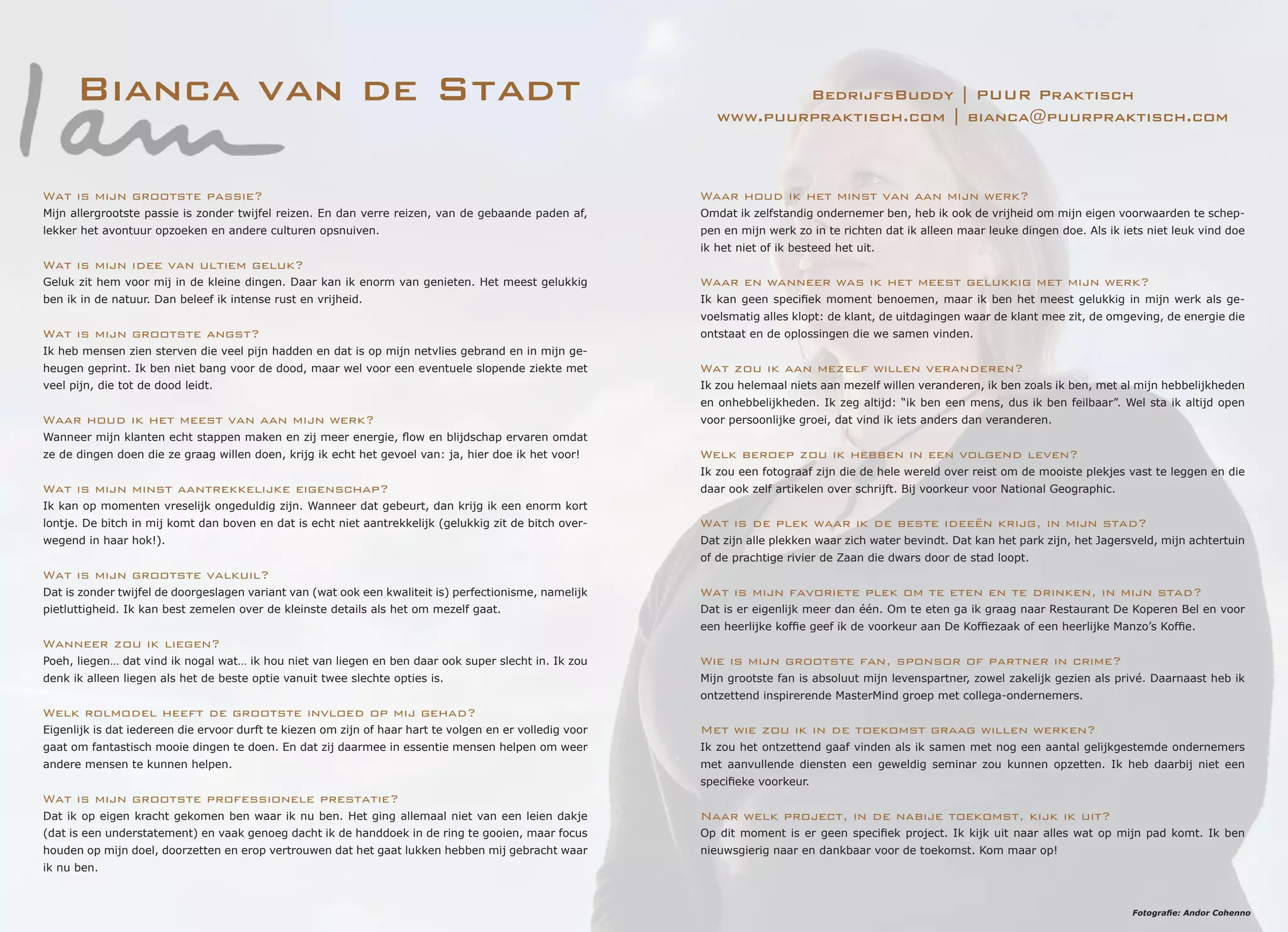 Bianca van de Stadt BedrijfsBuddy | PUUR Praktisch
www.puurpraktisch.com | bianca@puurpraktisch.com
Waar houd ik het minst van aan mijn werk?
Omdat ik zelfstandig ondernemer ben, heb ik ook de vrijheid om mijn eigen voorwaarden te schep-
pen en mijn werk zo in te richten dat ik alleen maar leuke dingen doe. Als ik iets niet leuk vind doe
ik het niet of ik besteed het uit.
Waar en wanneer was ik het meest gelukkig met mijn werk?
Ik kan geen specifiek moment benoemen, maar ik ben het meest gelukkig in mijn werk als ge-
voelsmatig alles klopt: de klant, de uitdagingen waar de klant mee zit, de omgeving, de energie die
ontstaat en de oplossingen die we samen vinden.
Wat zou ik aan mezelf willen veranderen?
Ik zou helemaal niets aan mezelf willen veranderen, ik ben zoals ik ben, met al mijn hebbelijkheden
en onhebbelijkheden. Ik zeg altijd: “ik ben een mens, dus ik ben feilbaar”. Wel sta ik altijd open
voor persoonlijke groei, dat vind ik iets anders dan veranderen.
Welk beroep zou ik hebben in een volgend leven?
Ik zou een fotograaf zijn die de hele wereld over reist om de mooiste plekjes vast te leggen en die
daar ook zelf artikelen over schrijft. Bij voorkeur voor National Geographic.
Wat is de plek waar ik de beste ideeën krijg, in mijn stad?
Dat zijn alle plekken waar zich water bevindt. Dat kan het park zijn, het Jagersveld, mijn achtertuin
of de prachtige rivier de Zaan die dwars door de stad loopt.
Wat is mijn favoriete plek om te eten en te drinken, in mijn stad?
Dat is er eigenlijk meer dan één. Om te eten ga ik graag naar Restaurant De Koperen Bel en voor
een heerlijke koffie geef ik de voorkeur aan De Koffiezaak of een heerlijke Manzo’s Koffie.
Wie is mijn grootste fan, sponsor of partner in crime?
Mijn grootste fan is absoluut mijn levenspartner, zowel zakelijk gezien als privé. Daarnaast heb ik
ontzettend inspirerende MasterMind groep met collega-ondernemers.
Met wie zou ik in de toekomst graag willen werken?
Ik zou het ontzettend gaaf vinden als ik samen met nog een aantal gelijkgestemde ondernemers
met aanvullende diensten een geweldig seminar zou kunnen opzetten. Ik heb daarbij niet een
specifieke voorkeur.
Naar welk project, in de nabije toekomst, kijk ik uit?
Op dit moment is er geen specifiek project. Ik kijk uit naar alles wat op mijn pad komt. Ik ben
nieuwsgierig naar en dankbaar voor de toekomst. Kom maar op!
Wat is mijn grootste passie?
Mijn allergrootste passie is zonder twijfel reizen. En dan verre reizen, van de gebaande paden af,
lekker het avontuur opzoeken en andere culturen opsnuiven.
Wat is mijn idee van ultiem geluk?
Geluk zit hem voor mij in de kleine dingen. Daar kan ik enorm van genieten. Het meest gelukkig
ben ik in de natuur. Dan beleef ik intense rust en vrijheid.
Wat is mijn grootste angst?
Ik heb mensen zien sterven die veel pijn hadden en dat is op mijn netvlies gebrand en in mijn ge-
heugen geprint. Ik ben niet bang voor de dood, maar wel voor een eventuele slopende ziekte met
veel pijn, die tot de dood leidt.
Waar houd ik het meest van aan mijn werk?
Wanneer mijn klanten echt stappen maken en zij meer energie, flow en blijdschap ervaren omdat
ze de dingen doen die ze graag willen doen, krijg ik echt het gevoel van: ja, hier doe ik het voor!
Wat is mijn minst aantrekkelijke eigenschap?
Ik kan op momenten vreselijk ongeduldig zijn. Wanneer dat gebeurt, dan krijg ik een enorm kort
lontje. De bitch in mij komt dan boven en dat is echt niet aantrekkelijk (gelukkig zit de bitch over-
wegend in haar hok!).
Wat is mijn grootste valkuil?
Dat is zonder twijfel de doorgeslagen variant van (wat ook een kwaliteit is) perfectionisme, namelijk
pietluttigheid. Ik kan best zemelen over de kleinste details als het om mezelf gaat.
Wanneer zou ik liegen?
Poeh, liegen… dat vind ik nogal wat… ik hou niet van liegen en ben daar ook super slecht in. Ik zou
denk ik alleen liegen als het de beste optie vanuit twee slechte opties is.
Welk rolmodel heeft de grootste invloed op mij gehad?
Eigenlijk is dat iedereen die ervoor durft te kiezen om zijn of haar hart te volgen en er volledig voor
gaat om fantastisch mooie dingen te doen. En dat zij daarmee in essentie mensen helpen om weer
andere mensen te kunnen helpen.
Wat is mijn grootste professionele prestatie?
Dat ik op eigen kracht gekomen ben waar ik nu ben. Het ging allemaal niet van een leien dakje
(dat is een understatement) en vaak genoeg dacht ik de handdoek in de ring te gooien, maar focus
houden op mijn doel, doorzetten en erop vertrouwen dat het gaat lukken hebben mij gebracht waar
ik nu ben.
Fotografie: Andor Cohenno
 