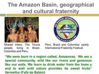 Peru & The Amazon RiverA fraternity belt: Amazon River6,762 Km long. From Peru to the Atlantic Ocean in Brazil.20% world sweet water supply. 56% world tropical rainforest.More than 1000 tributaries. Cultural, geographical, economical relevance for the Amazonia Region.