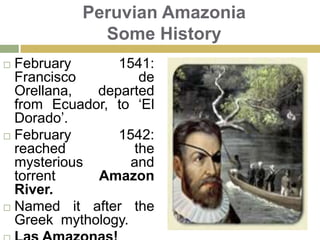 Peruvian Amazonia Some HistoryFebruary 1541: Francisco de Orellana, departed from Ecuador, to ‘El Dorado’.February 1542: reached the mysterious and torrent Amazon River.Named it after the Greek  mythology.  Las Amazonas!
