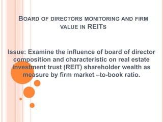 BOARD OF DIRECTORS MONITORING AND FIRM
VALUE IN REITS
Issue: Examine the influence of board of director
composition and characteristic on real estate
investment trust (REIT) shareholder wealth as
measure by firm market –to-book ratio.
 