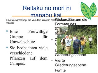 Reitaku no mori ni manabu kai  Eine Freiwillige Gruppe für Umweltschutz Sie beobachten viele verschiedene Pflanzen auf dem Campus. Klicken Sie, um die Formate des Gliederungstextes zu bearbeiten Zweite Gliederungsebene Dritte Gliederungsebene Vierte Gliederungsebene Fünfte Gliederungsebene Sechste Gliederungsebene Siebente Gliederungsebene Achte Gliederungsebene Neunte Gliederungsebene マスタ   テキストの書式設定 第   2  レベル 第   3  レベル 第   4  レベル 第   5  レベル Eine Versammlung, die von dem Wald in Reitaku-Uni etwas lernen möchte  