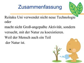 Zusammenfassung Reitaku Uni verwendet nicht neue Technologie oder macht nicht Groß-angepaßte Aktivität, sondern versucht, mit der Natur zu koexistieren. Weil der Mensch auch ein Teil der Natur ist. 