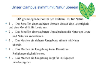 Unser Campus stimmt mit Natur überein 　 Die  grundlegende Politik der Reitaku Uni für Natur. 1 ．   Das Schaffen einer sauberen Umwelt übt auf eine Leichtigkeit und eine Moralität für Leute aus. 2 ．   Das Schaffen einer sauberen Umweltschont die Natur um Leute  und Natur zu koexistieren.  3 ．   Das Machen ein sicherer Umgebung stimmt mit Natur  überein. 4 ．   Das Machen ein Umgebung kann  Dienste zu  Religiongeselschaft leisten. 5 ．   Das Machen ein Umgebung sorgt für Hilfsquellen  wiederzugeben 