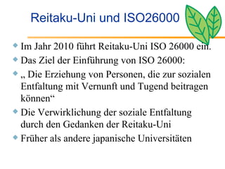 Reitaku-Uni und ISO26000 Im Jahr 2010 führt Reitaku-Uni ISO 26000 ein. Das Ziel der Einführung von ISO 26000: „  Die Erziehung von Personen, die zur sozialen Entfaltung mit Vernunft und Tugend beitragen können“ Die Verwirklichung der soziale Entfaltung durch den Gedanken der Reitaku-Uni  Früher als andere japanische Universitäten 