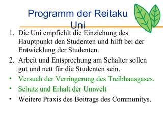 Programm der Reitaku Uni Die Uni empfiehlt die Einziehung des Hauptpunkt den Studenten und hilft bei der Entwicklung der Studenten. Arbeit und Entsprechung am Schalter sollen gut und nett für die Studenten sein. Versuch der Verringerung des Treibhausgases. Schutz und Erhalt der Umwelt  Weitere Praxis des Beitrags des Communitys. 