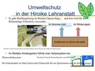 Umweltschutz  in der Hiroike Lehranstatt Es gibt Dachbegrünung im Reitaku Opencollege 、 und dort wird für die Klimaanlage Erdwärme verwendet. Im Reitaku Kindergarten führte man Solarsystem ein. Im Winter warm Erdwärme ist immer konstant. Im Sommer kühl  Photovoltaiksystem Die Solarmodule im Dach liefern dort Elektrizität für ein Spielzimmer und die Kinderzimmer Ein Innen Umwelt Kontrollsystem vom OM Solar In Winter wird mit Sonnenwärme der Boden geheizt und in Sommer die  Kühle der Nacht genutzt. 