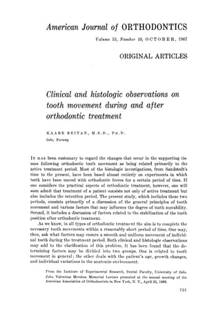 American Journal of ORTHODONTICS
                                                     Volunae 53, Number              10, 0 C T 0 B E R , 196’7



                                                                           ORIGINAL             ARTICLES




        Clinical and histologic observations on
        tooth movement during and after
        orthodontic treatment
        KAARE              REITAN,                M.S.D.,        PH.D.

        Oslo,    Norway




IT   HAS been customary to regard the changes that occur in the supporting tis-
sues following orthodontic tooth movement as being related primarily to the
active treatment period. Most of the histologic investigations, from Sandstedt’s
time to the present, have been based almost entirely on experiments in which
teeth have been moved with orthodontic forces for a certain period of time. If
one considers the practical aspects of orthodontic treatment, however, one will
soon admit that treatment of a patient consists not only of active treatment but
also includes the retention period. The present study, which includes these two
periods, consists primarily of a discussion of the general principles of tooth
movement and various factors that may influence the degree of tooth movability.
Second, it includes a discussion of factors related to the stabilization of the tooth
position after orthodontic treatment.
     As we know, in all types of orthodontic trcatmcnt the aim is to complete the
necessary tooth movements within a reasonably short period of time. One may,
then, ask what factors may ensure a smooth and uniform movement of individ-
ual teeth during the treatment period. Both clinical and histologic observations
may add to the clarification     of this problem. It has been found that the de-
termining   factors may be divided into two groups. One is related to tooth
movement in general; the other deals with the patient’s age, growth changes,
and individual variations in the anatomic environment.

        From      the   Institute      of   Experimental       Research,    Dental   Faculty,   University   of        Oslo.
        John     Valentine        Mershon      Memorial      Lecture  presented    at the annual   meeting        of     the
        American       Association        of Orthodontists      in New York,    N. Y., April 25, 1966.

                                                                                                                       721
 