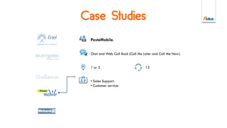 Online Engagement product allows to
manage custom Live Chat campaigns or
services:
• Behavioural Targeting activation rules
(e.g. landing page conversion).
• Proactivity activation rules (e.g.
timeout, error while submitting a form).
• Contact Center integrated queuing.
• Graphics and contents of the chat
widget are completely customizable.
Live Chat
 
