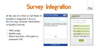 Survey Integration
At the end of a Chat or Call Back it’s
possible to integrate a Survey
Service (e.g. Customer Satisfaction
or Quality Control):
• Web page;
• Mobile app;
• Phone interview, with agent or
automatic IVR.
 