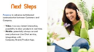 Next Steps
Purpose: to enhance multichannel
communication between Customers and
Company.
• Video: two-way instant interaction,
possibility to show products in real time.
• Mobile: potentially always-on and
everywhere-on Live Chat service,
integrations with
Company/Brand/Product App.
 