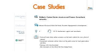 Case Studies
WeBank, Contact Center structure and Finance Consultants
networks.
Inbound Chat and Web Call Back, Proactive Engagement in development.
2 10-12 simultaneous agents and consultants.
• Contact Center help online customers on the bank website for every kind of
request.
• Consultants welcomes online visitors on the public area for lead generations
activities.
• Sinergy with virtual assistant
(the transcripts of chat feed the Knowledge Base)
 