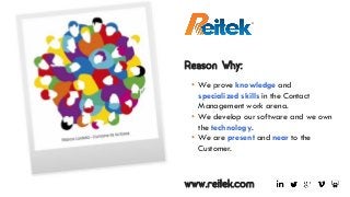 www.reitek.com
Reason Why:
• We prove knowledge and
specialized skills in the Contact
Management work arena.
• We develop our software and we own
the technology.
• We are present and near to the
Customer.
 