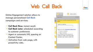 Multichannel
Unified Agent Desktop to
manage interactions
between service and
contacts, campaigns and
agent scripts.
• Multichannel support
email, live chat, call back,
content pushing, form
sharing.
• CRM integrations and
Knowledge Base.
 