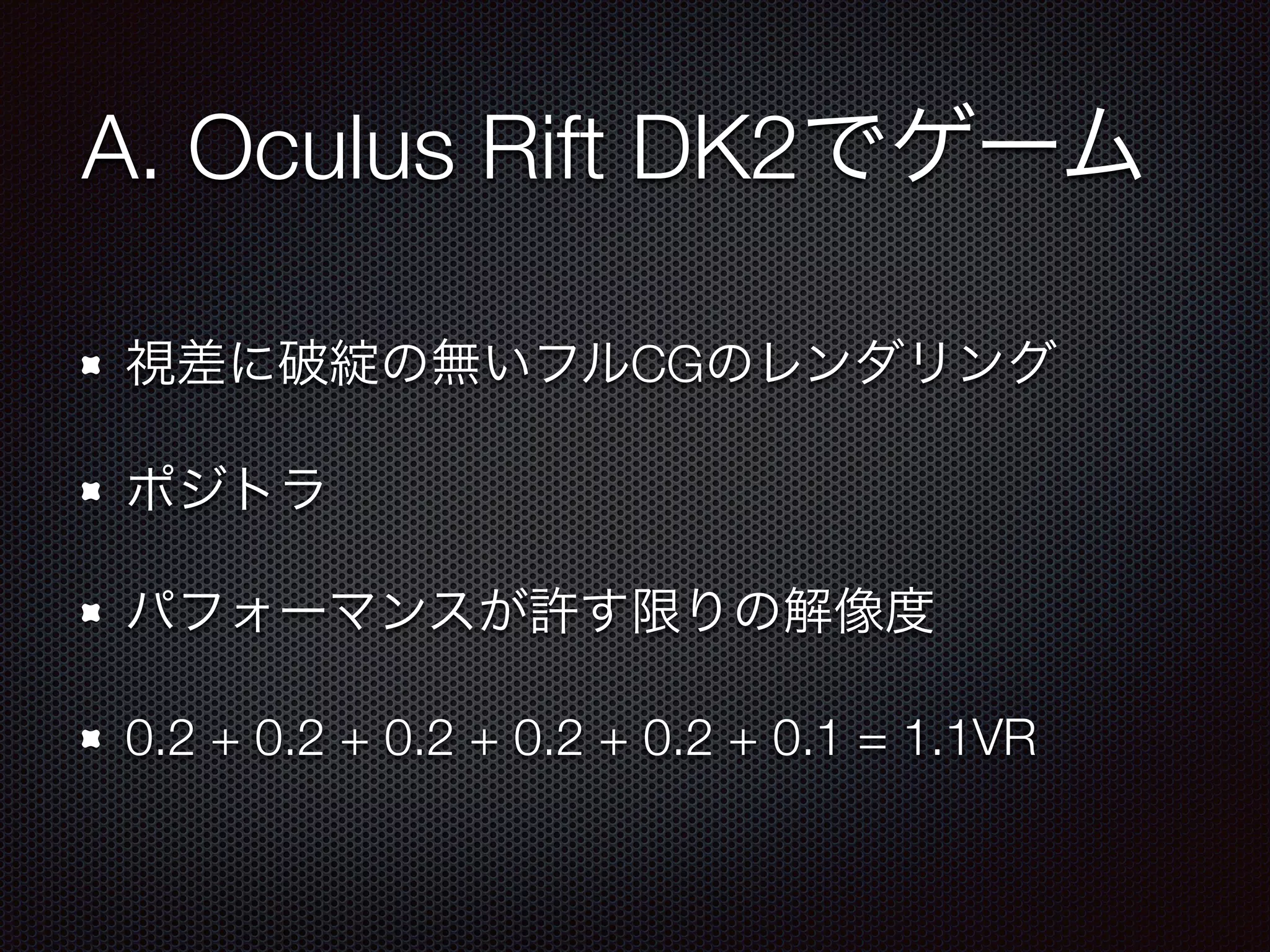A. Oculus Rift DK2でゲーム
視差に破綻の無いフルCGのレンダリング
ポジトラ
パフォーマンスが許す限りの解像度
0.2 + 0.2 + 0.2 + 0.2 + 0.2 + 0.1 = 1.1VR
 