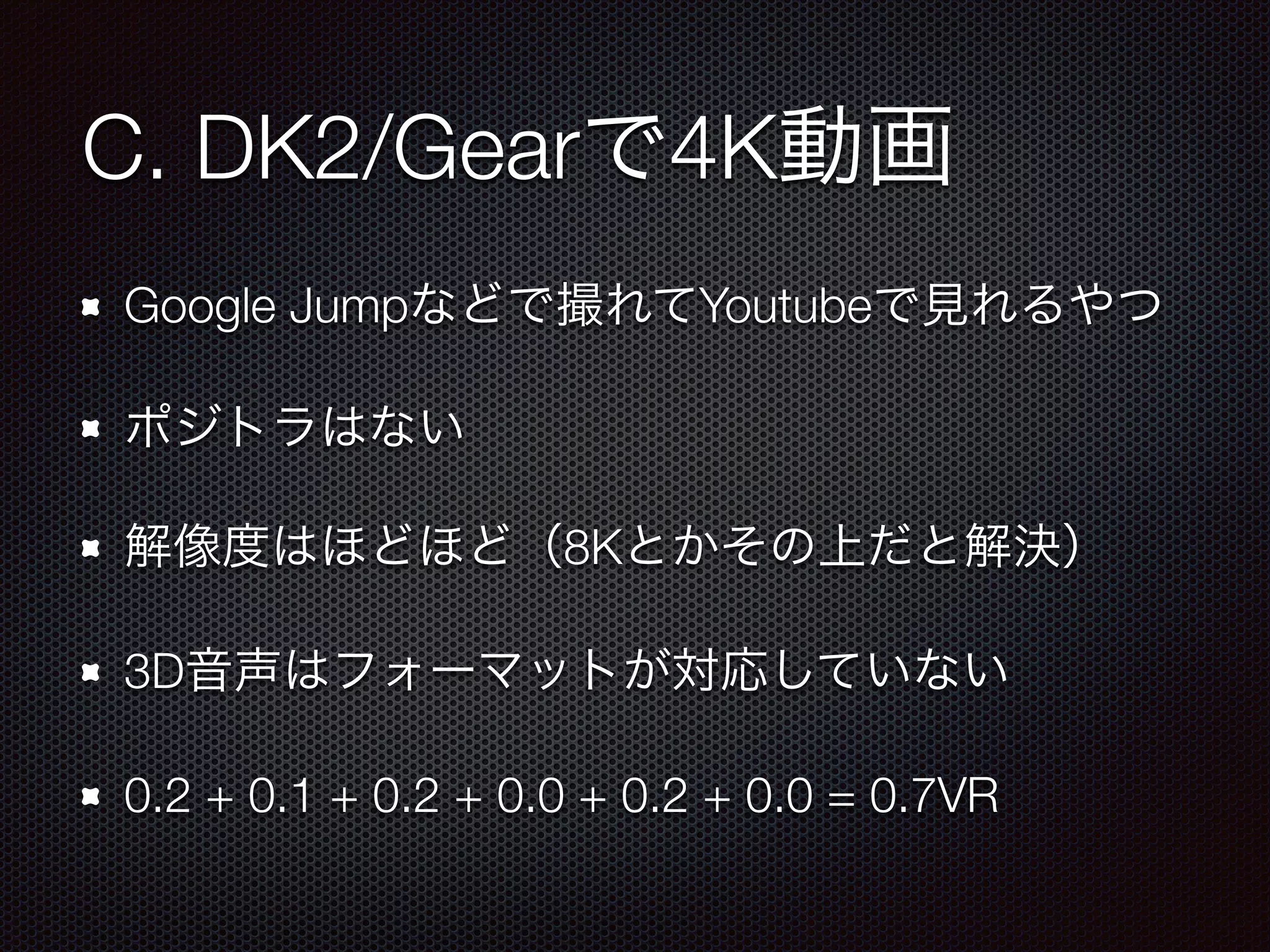 C. DK2/Gearで4K動画
Google Jumpなどで撮れてYoutubeで見れるやつ
ポジトラはない
解像度はほどほど（8Kとかその上だと解決）
3D音声はフォーマットが対応していない
0.2 + 0.1 + 0.2 + 0.0 + 0.2 + 0.0 = 0.7VR
 