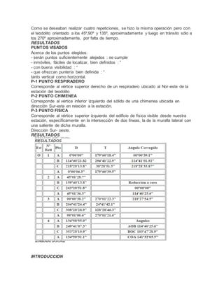Como se deseaban realizar cuatro repeticiones, se hizo la misma operación pero con
el teodolito orientado a los 45º,90º y 135º, aproximadamente y luego en tránsito sólo a
los 270º aproximadamente, por falta de tiempo.
RESULTADOS
PUNTOS VISADOS
Acerca de los puntos elegidos:
- serán puntos suficientemente alejados : se cumple
- inmóviles, fáciles de localizar, bien definidos : “
- con buena visibilidad : “
- que ofrezcan puntería bien definida : “
tanto vertical como horizontal.
P-1 PUNTO RESPIRADERO
Corresponde al vértice superior derecho de un respiradero ubicado al Nor-este de la
estación del teodolito
P-2 PUNTO CHIMENEA
Corresponde al vértice inferior izquierdo del sólido de una chimenea ubicada en
dirección Sur-este en relación a la estación.
P-3 PUNTO FISICA
Corresponde al vértice superior izquierdo del edificio de física visible desde nuestra
estación, específicamente en la intersección de dos líneas, la de la muralla lateral con
una saliente de dicha muralla.
Dirección Sur- oeste.
RESULTADOS
INTRODUCCION
 