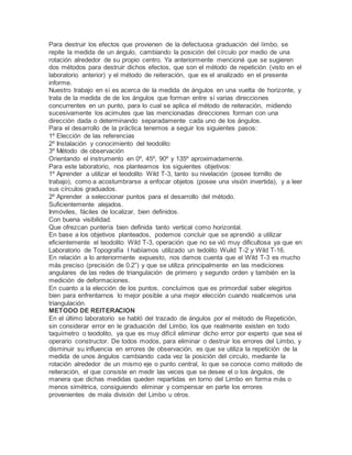 Para destruir los efectos que provienen de la defectuosa graduación del limbo, se
repite la medida de un ángulo, cambiando la posición del círculo por medio de una
rotación alrededor de su propio centro. Ya anteriormente mencioné que se sugieren
dos métodos para destruir dichos efectos, que son el método de repetición (visto en el
laboratorio anterior) y el método de reiteración, que es el analizado en el presente
informe.
Nuestro trabajo en sí es acerca de la medida de ángulos en una vuelta de horizonte, y
trata de la medida de de los ángulos que forman entre sí varias direcciones
concurrentes en un punto, para lo cual se aplica el método de reiteración, midiendo
sucesivamente los acimutes que las mencionadas direcciones forman con una
dirección dada o determinando separadamente cada uno de los ángulos.
Para el desarrollo de la práctica tenemos a seguir los siguientes pasos:
1º Elección de las referencias
2º Instalación y conocimiento del teodolito
3º Método de observación
Orientando el instrumento en 0º, 45º, 90º y 135º aproximadamente.
Para este laboratorio, nos planteamos los siguientes objetivos:
1º Aprender a utilizar el teodolito Wild T-3, tanto su nivelación (posee tornillo de
trabajo), como a acostumbrarse a enfocar objetos (posee una visión invertida), y a leer
sus círculos graduados.
2º Aprender a seleccionar puntos para el desarrollo del método.
Suficientemente alejados.
Inmóviles, fáciles de localizar, bien definidos.
Con buena visibilidad.
Que ofrezcan puntería bien definida tanto vertical como horizontal.
En base a los objetivos planteados, podemos concluir que se aprendió a utilizar
eficientemente el teodolito Wild T-3, operación que no se vió muy dificultosa ya que en
Laboratorio de Topografía I habíamos utilizado un tedolito Wuild T-2 y Wild T-16.
En relación a lo anteriormente expuesto, nos damos cuenta que el Wild T-3 es mucho
más preciso (precisión de 0.2”) y que se utiliza principalmente en las mediciones
angulares de las redes de triangulación de primero y segundo orden y también en la
medición de deformaciones.
En cuanto a la elección de los puntos, concluímos que es primordial saber elegirlos
bien para enfrentarnos lo mejor posible a una mejor elección cuando realicemos una
triangulación.
METODO DE REITERACION
En el último laboratorio se habló del trazado de ángulos por el método de Repetición,
sin considerar error en le graduación del Limbo, los que realmente existen en todo
taquímetro o teodolito, ya que es muy difícil eliminar dicho error por experto que sea el
operario constructor. De todos modos, para eliminar o destruir los errores del Limbo, y
disminuir su influencia en errores de observación, es que se utiliza la repetición de la
medida de unos ángulos cambiando cada vez la posición del circulo, mediante la
rotación alrededor de un mismo eje o punto central, lo que se conoce como método de
reiteración, el que consiste en medir las veces que se desee el o los ángulos, de
manera que dichas medidas queden repartidas en torno del Limbo en forma más o
menos simétrica, consiguiendo eliminar y compensar en parte los errores
provenientes de mala división del Limbo u otros.
 