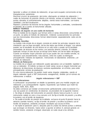 Aprender a utilizar el método de reiteración, el que será ocupado comúnmente en las
triangulaciones posteriores.
Disminuir el error de graduación del Limbo, efectuando el método de reiteración (
vuelta de horizonte) en posición directa y en tránsito, ambas en sentido horario, hacia
puntos ubicados lo suficientemente alejados, siendo estos inamovibles, con buena
visibilidad y de fácil localización.
Repasar y practicar las lecturas de los ángulos horizontales y verticales, considerando
el peineteo de a cuerdo al instrumental utilizado.
MARCO TEORICO
Medidas de ángulos en una vuelta de horizonte:
Para la medida de los ángulos que forman entre sí varias direcciones concurrentes en
un punto, se aplica el método de reiteración, midiendo sucesivamente los azimutes
que las mencionadas direcciones forman determinando separadamente cada uno de
los ángulos.
Medidas Sencillas:
La medida más simple de un ángulo consiste en anotar los azimutes respecto de la
orientación que se haya escogido, de los dos lados que limitan el ángulo. Los valores
pueden ser el resultado de una lectura en un solo nonio o puede ser el resultado
promediado de lecturas en los nonios y en posición directa y tránsito. El método
explicado incluye el caso de que se escoja como Norte uno de los lados del ángulo.
Cuando se necesita mayor precisión que la que puede dar una medida sencilla, es
necesario usar procedimientos más exactos, entre los cuales se distinguen
principalmente métodos de repetición, mencionado en laboratorios anteriores y el
método de reiteración.
Método de Reiteración:
La medida de un ángulo por reiteración puede ejecutarse con un teodolito repetidor o
con un reiterador. El método se basa en medir varias veces un ángulo horizontal por
diferencia de direcciones de diversos sectores equidistantes en el limbo, para evitar
principalmente errores de graduación.
En una misma reiteración se podrán medir varios ángulos colaterales, siendo el
ángulo reiterador igual a 180º (instrumento sexagesimal), dividido por el número de
reiteraciones a realizar.
ángulo reiteraciones = 180º
nº de reiteraciones
A continuación se presentará en detalle la operatoria para una medida angular por
reiteración y su correspondiente registro. Suponiendo que hubiese que medir los
ángulos AOB, AOC, AOD.
Se debe comenzar por instalar el instrumento perfectamente sobre la estación O y
una vez puesto en condiciones de observar, se procederá de la siguiente manera:
 Se dirige el anteojo del instrumento en posición directa hacia el punto A, con el
instrumento calado en cero o muy cercano a él. Se fija el tornillo de presión y se afina
la puntería con el tornillo de tangencia.
 Se suelta el tornillo de presión de la alidada, se busca el punto B girando hacia la
derecha (sentido horario), se fija el tornillo de presión y se afina la puntería con el
tornillo de tangencia, anotando el ángulo resultante que acusa el limbo.
 Se repite la operación para C, después para D y todos los demás puntos o vértices
que se tengan en itinerario, hasta volver a apuntar al vértice A, siempre girando en
sentido horario, anotando el ángulo observado en cada visual a los vértices.
 