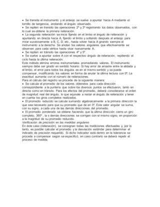  Se transita el instrumento y el anteojo se vuelve a apuntar hacia A mediante el
tornillo de tangencia, anotando el ángulo observado.
 Se repiten en transito las operaciones 2º y 3º registrando los datos observados, con
lo cual se obtiene la primera reiteración.
 La segunda reiteración se inicia fijando en el limbo el ángulo de reiteración y
apuntando en directa hacia A, fijando el limbo y soltando después el anteojo para
mirar sucesivamente a B, C, D, etc., hasta volver hacia A girando siempre el
instrumento a la derecha. Se anotan los valores angulares que efectivamente se
observen para cada vértice hasta visar nuevamente A.
 Se repiten en tránsito las operaciones 4º y 5º
 Se vuelve a apuntar sobre A con el respectivo ángulo de reiteración, repitiendo el
ciclo hasta la última reiteración.
Este método elimina errores instrumentales promediando valores. El instrumento
siempre debe ser girado en sentido horario. Si hay error de arrastre entre la alidada y
el limbo, el error para todos los ángulos es en el mismo sentido y se puede
compensar, modificando los valores en forma de anular la última lectura con 0º. La
exactitud aumenta con el número de reiteraciones.
Para el cálculo del registro se procede de la siguiente manera:
 Se calcula el promedio de los valores obtenidos para cada dirección
correspondiente a la puntería que sobre los diversos puntos se efectuaron, tanto en
directa como en tránsito. Para los efectos del promedio, deberá considerarse el orden
de magnitud real del ángulo, lo que equivale a restar el ángulo de reiteración y tener
en cuenta los giros completos realizados.
 El promedio reducido se calcula sumando algebraicamente a la primera dirección la
que sea necesario para que su promedio que de en 0º. Este valor angular se suma,
con su signo, a cada una de las demás direcciones del promedio.
 El promedio ponderado se obtiene haciendo que la última dirección cierre un giro
completo, 360º , la s demás direcciones se corrigen con el mismo signo, en proporción
a la magnitud de su promedio reducido.
Verificación de precisión en las medidas angulares
En éste caso (reiteración), se consignan todas las mediciones efectuadas y, por lo
tanto, es posible calcular el promedio y la desviación estándar pera determinar el
indicado de precisión requerido. Si dicho indicador está dentro en la tolerancia se
procede a compensar según se especificó, en caso contrario se deberá repetir el
proceso de medida.
 