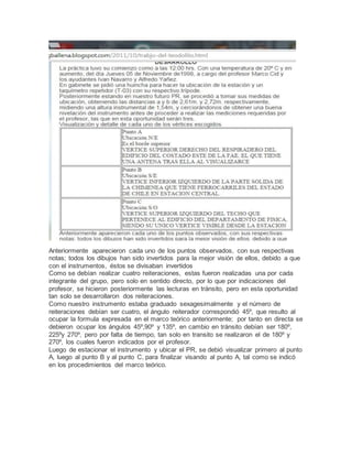 Anteriormente aparecieron cada uno de los puntos observados, con sus respectivas
notas; todos los dibujos han sido invertidos para la mejor visión de ellos, debido a que
con el instrumentos, éstos se divisaban invertidos
Como se debían realizar cuatro reiteraciones, estas fueron realizadas una por cada
integrante del grupo, pero solo en sentido directo, por lo que por indicaciones del
profesor, se hicieron posteriormente las lecturas en tránsito, pero en esta oportunidad
tan solo se desarrollaron dos reiteraciones.
Como nuestro instrumento estaba graduado sexagesimalmente y el número de
reiteraciones debían ser cuatro, el ángulo reiterador correspondió 45º, que resulto al
ocupar la formula expresada en el marco teórico anteriormente; por tanto en directa se
debieron ocupar los ángulos 45º,90º y 135º, en cambio en tránsito debían ser 180º,
225ºy 270º, pero por falta de tiempo, tan solo en transito se realizaron el de 180º y
270º, los cuales fueron indicados por el profesor.
Luego de estacionar el instrumento y ubicar el PR, se debió visualizar primero al punto
A, luego al punto B y al punto C, para finalizar visando al punto A, tal como se indicó
en los procedimientos del marco teórico.
 