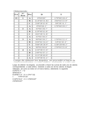 Luego de obtener los ángulos, se procedió a hacer las sumas de cada uno de valores
correspondientes a cada vértice, restando a cada uno de los valores el ángulo
reiterador, tal como se indicó en el marco teórico, obteniendo lo siguiente
A 0º07'51.7” / 12
00º00'39.31”
B 04º06'11.5” / 6 => 0º41'1.92
 114º41'01.92”
C 02º51'23.2” / 6 => 0º28'33.87”
218º28'33.87”
 