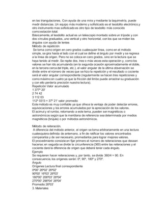 en las triangulaciones. Con ayuda de una mira y mediante la taquimetría, puede
medir distancias. Un equipo más moderno y sofisticado es el teodolito electrónico,y
otro instrumento mas sofisticado es otro tipo de teodolito más conocido
como estación total.
Básicamente, el teodolito actual es un telescopio montado sobre un trípode y con
dos círculos graduados, uno vertical y otro horizontal, con los que se miden los
ángulos con ayuda de lentes
Método de repetición
Se toma como origen en cero grados cualesquier línea, como en el método
simple, se gira hasta el lado con el cual se define el ángulo por medir y se regresa
a la línea de origen. Pero no se coloca en cero grados, sino en la lectura que se
haya tenido al medir. Se repite dos, tres o más veces esta operación y, como los
valores se han ido acumulando (en la segunda ocasión aproximadamente el doble,
en la tercera cerca del triple, etc.), el valor angular de la última observación se
divide entre el número de veces que se hizo la repetición y el resultado o cociente
será el valor angular correspondiente (regularmente se hacen tres repeticiones y
como máximo en cuatro ya que la fricción del limbo puede arrastrar su graduación
y con ello perdería precisión nuestra lectura).
Repetición Valor acumulado
1 377º 20'
2 74 42
3 112 03
112º 03'/3 = 37º 21' valor promedio
Este método es muy confiable ya que ofrece la ventaja de poder detectar errores,
equivocaciones y los errores acumulados por la apreciación de los valores.
El acimut y el rumbo, retornando a este tema, pueden ser magnéticos o
astronómicos según que la meridiana de referencia sea determinada por medios
magnéticos (brújula) o por métodos astronómicos.
Método de reiteración.
A diferencia del método anterior, el origen se toma arbitrariamente en una lectura
cualesquiera definida de antemano, a fin de ratificar los valores encontrados
compararlos y de ser necesario, promediarlos para lograr mejores valores.
El procedimiento consiste en fijar primero el número de reiteraciones que desean
hacerse; en seguida se divide la circunferencia (360) entre las reiteraciones y el
cociente dará la diferencia de origen que deberá tener cada ángulo.
Ejemplo
Se requieren hacer reiteraciones y, por tanto, se divide 360/4 = 90. En
consecuencia, los orígenes serán: 0º, 90º, 180º y 270º.
Ángulo
Orígenes Lectura final correspondiente
0º00' 26º02' 26º02'
90º00' 16º03' 26º03'
180º00' 206º03' 26º04'
270º00' 296º04' 26º04'
Promedio 26º03'
3. Materiales
 
