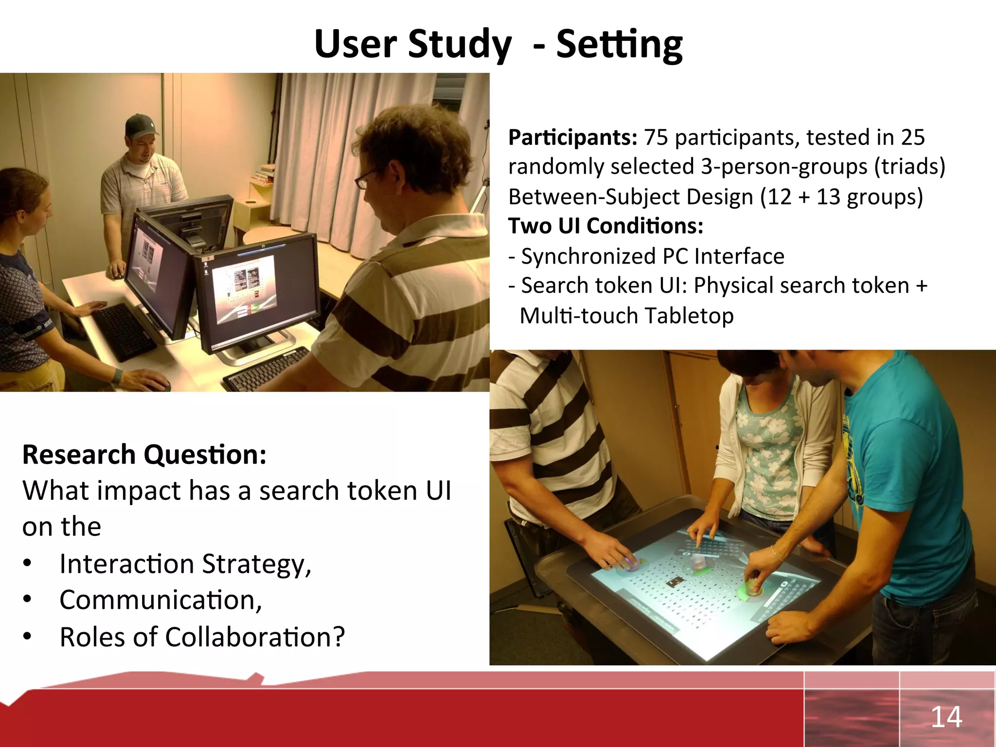 User	
  Study	
  	
  -­‐	
  Se_ng	
  
                                                             Par7cipants:	
  75	
  par0cipants,	
  tested	
  in	
  25	
  
                                                             randomly	
  selected	
  3-­‐person-­‐groups	
  (triads)	
  
                                                             Between-­‐Subject	
  Design	
  (12	
  +	
  13	
  groups)	
  
                                                             Two	
  UI	
  Condi7ons:	
  
                                                             -­‐	
  Synchronized	
  PC	
  Interface	
  
                                                             -­‐	
  Search	
  token	
  UI:	
  Physical	
  search	
  token	
  +	
  
                                                             	
  	
  Mul0-­‐touch	
  Tabletop	
  




Research	
  Ques7on:	
  	
  
What	
  impact	
  has	
  a	
  search	
  token	
  UI	
  
on	
  the	
  
•  Interac0on	
  Strategy,	
  
•  Communica0on,	
  
•  Roles	
  of	
  Collabora0on?	
  
                                                      	
  

                                                                                                                             	
     14	
  
 