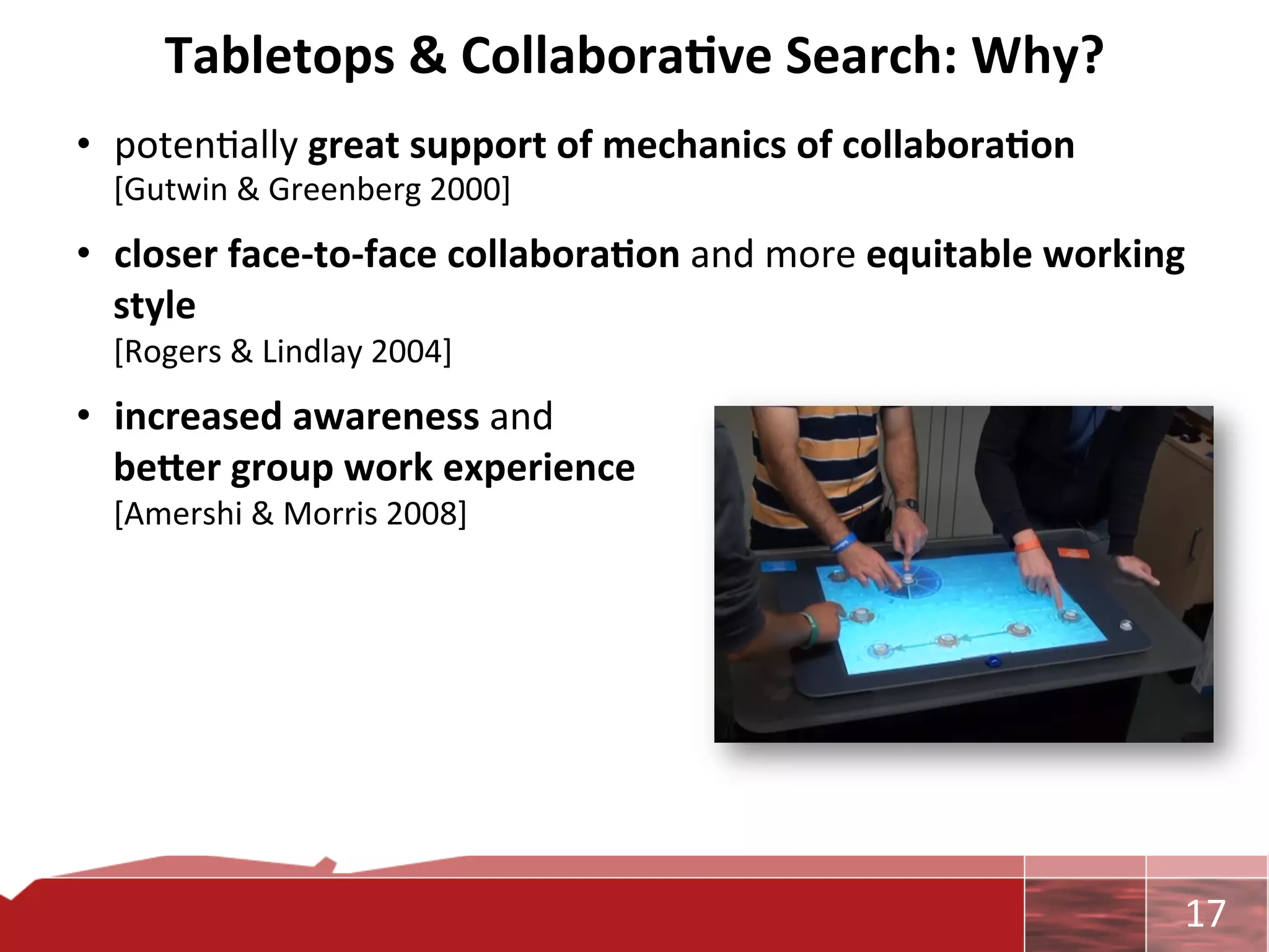 Tabletops	
  &	
  Collabora7ve	
  Search:	
  Why?	
  
•  poten0ally	
  great	
  support	
  of	
  mechanics	
  of	
  collabora7on	
  
   [Gutwin	
  &	
  Greenberg	
  2000]	
  
•  closer	
  face-­‐to-­‐face	
  collabora7on	
  and	
  more	
  equitable	
  working	
  
   style	
  	
  
   [Rogers	
  &	
  Lindlay	
  2004]	
  
•  increased	
  awareness	
  and	
  	
  
   be"er	
  group	
  work	
  experience	
  	
  
   [Amershi	
  &	
  Morris	
  2008]	
  




                                                                                      	
     17	
  
 