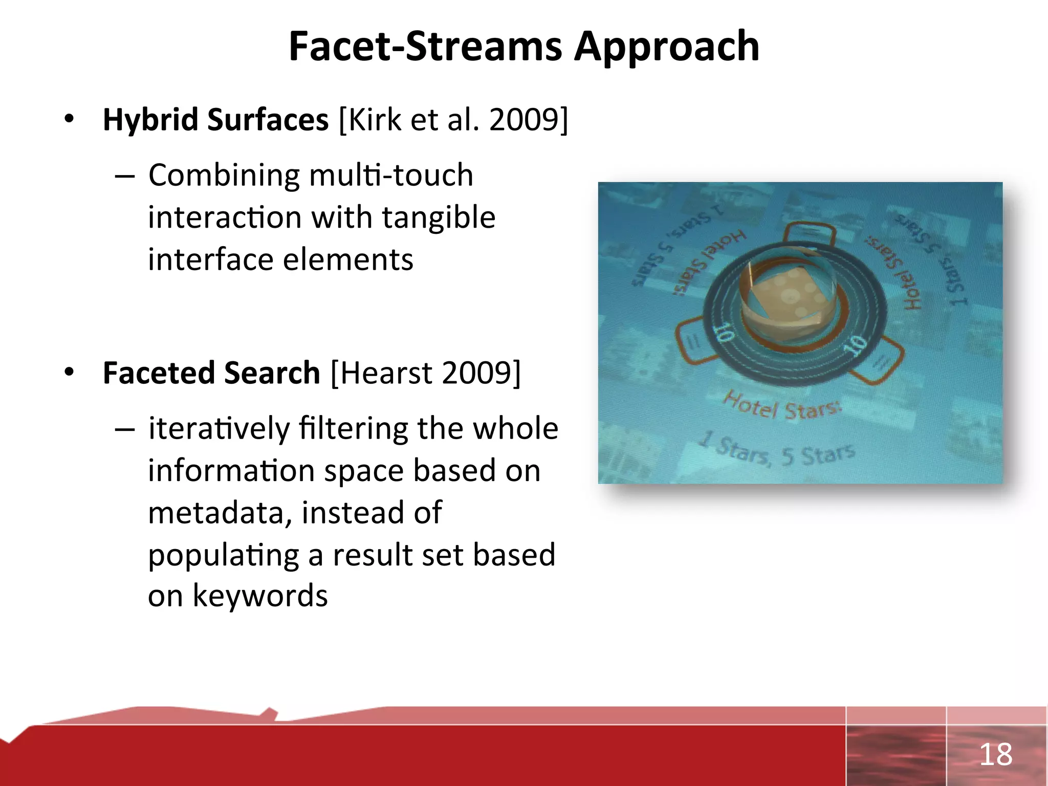 Facet-­‐Streams	
  Approach	
  
•  Hybrid	
  Surfaces	
  [Kirk	
  et	
  al.	
  2009]	
  
       –  Combining	
  mul0-­‐touch	
  
          interac0on	
  with	
  tangible	
  
          interface	
  elements	
  
	
  
•  Faceted	
  Search	
  [Hearst	
  2009]	
  
       –  itera0vely	
  ﬁltering	
  the	
  whole	
  
          informa0on	
  space	
  based	
  on	
  
          metadata,	
  instead	
  of	
  
          popula0ng	
  a	
  result	
  set	
  based	
  
          on	
  keywords	
  



                                                           	
     18	
  
 