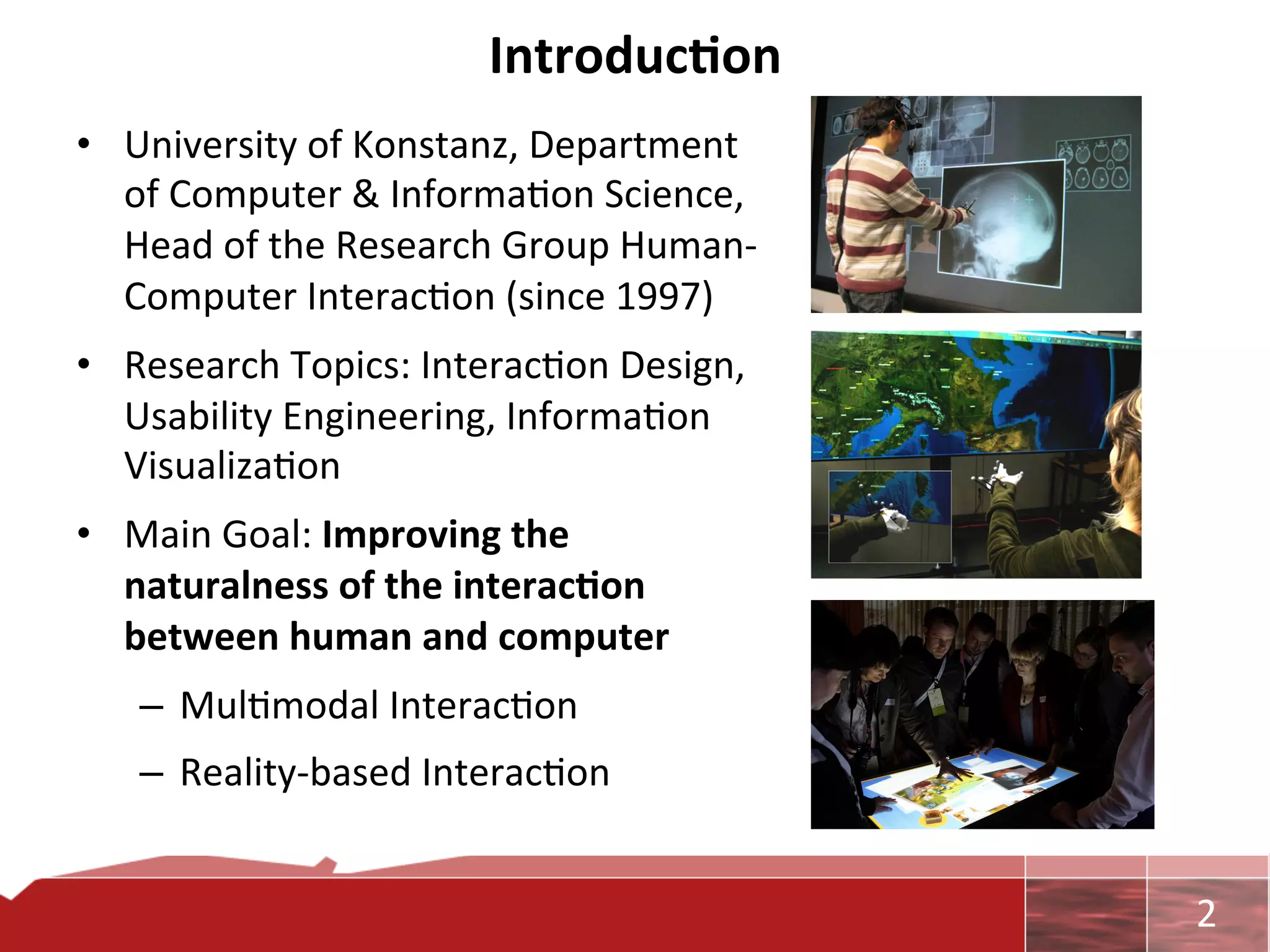 Introduc7on	
  
•  University	
  of	
  Konstanz,	
  Department	
  
   of	
  Computer	
  &	
  Informa0on	
  Science,	
  
   Head	
  of	
  the	
  Research	
  Group	
  Human-­‐
   Computer	
  Interac0on	
  (since	
  1997)	
  	
  
•  Research	
  Topics:	
  Interac0on	
  Design,	
  
   Usability	
  Engineering,	
  Informa0on	
  
   Visualiza0on	
  
•  Main	
  Goal:	
  Improving	
  the	
  
   naturalness	
  of	
  the	
  interac7on	
  
   between	
  human	
  and	
  computer	
  
    –  Mul0modal	
  Interac0on	
  
    –  Reality-­‐based	
  Interac0on	
  


                                                        	
     2	
  
 
