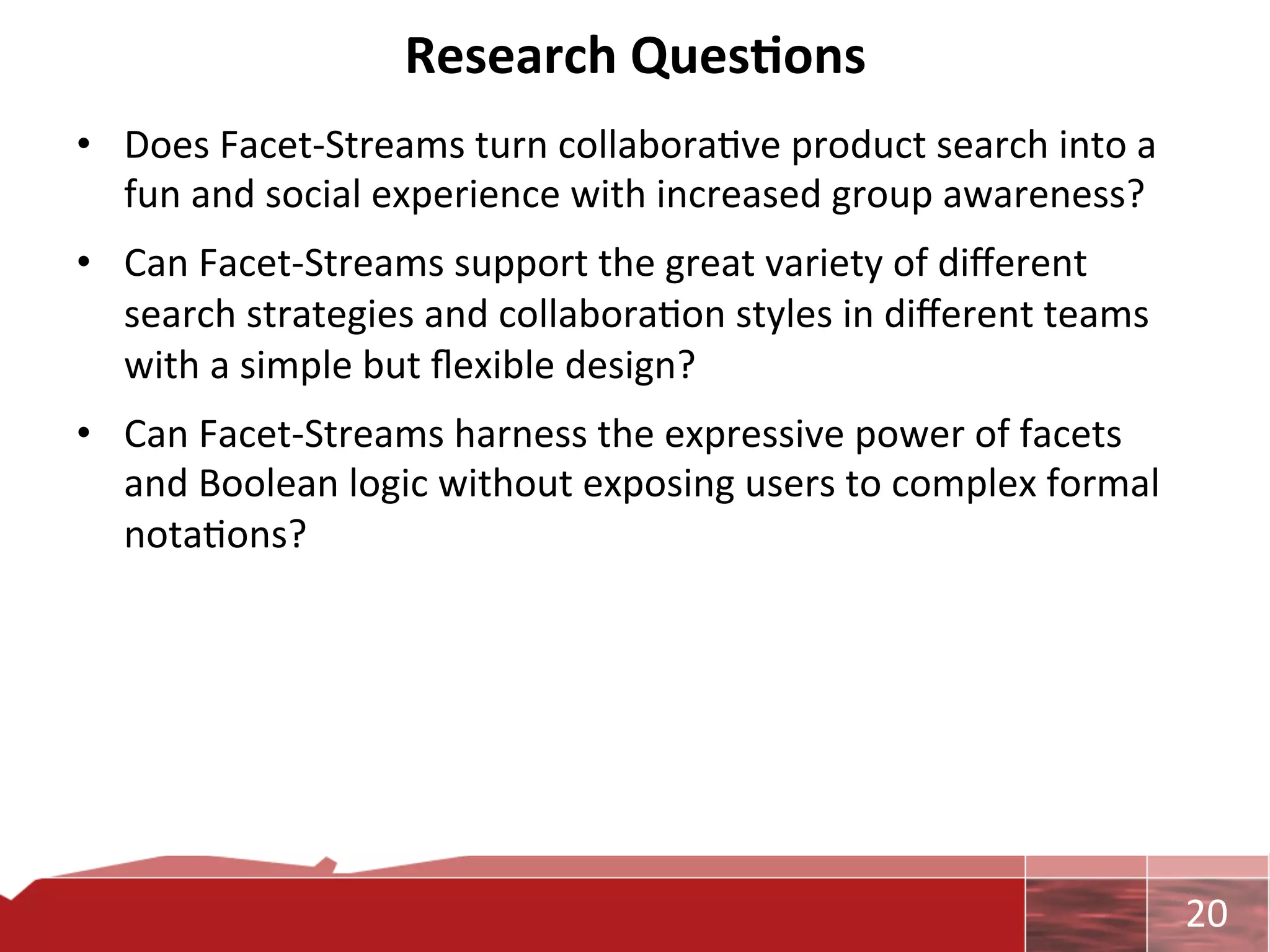 Research	
  Ques7ons	
  
•  Does	
  Facet-­‐Streams	
  turn	
  collabora0ve	
  product	
  search	
  into	
  a	
  
   fun	
  and	
  social	
  experience	
  with	
  increased	
  group	
  awareness?	
  
•  Can	
  Facet-­‐Streams	
  support	
  the	
  great	
  variety	
  of	
  diﬀerent	
  
   search	
  strategies	
  and	
  collabora0on	
  styles	
  in	
  diﬀerent	
  teams	
  
   with	
  a	
  simple	
  but	
  ﬂexible	
  design?	
  	
  
•  Can	
  Facet-­‐Streams	
  harness	
  the	
  expressive	
  power	
  of	
  facets	
  
   and	
  Boolean	
  logic	
  without	
  exposing	
  users	
  to	
  complex	
  formal	
  
   nota0ons?	
  	
  




                                                                                            	
     20	
  
 