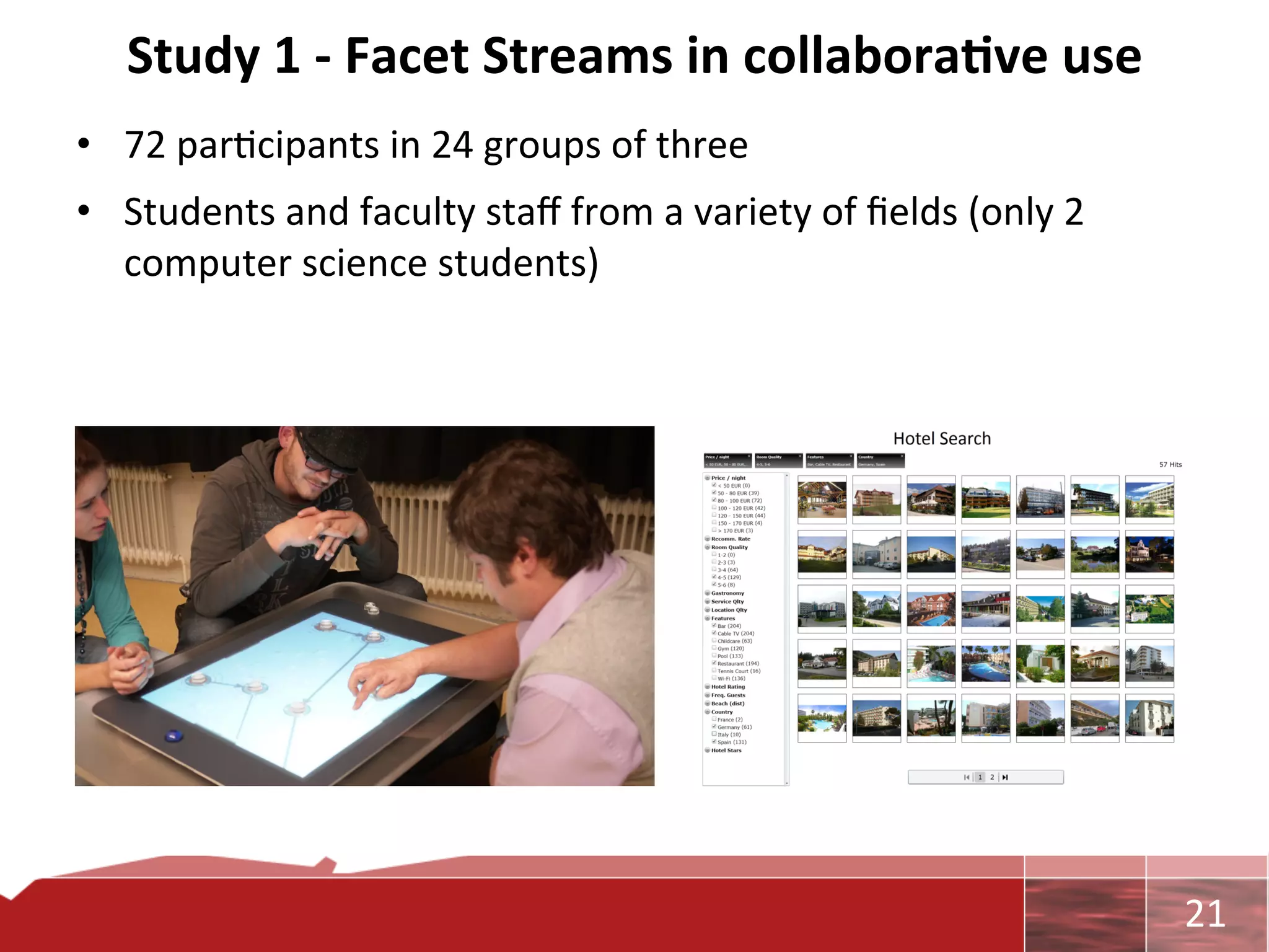 Study	
  1	
  -­‐	
  Facet	
  Streams	
  in	
  collabora7ve	
  use	
  
•  72	
  par0cipants	
  in	
  24	
  groups	
  of	
  three	
  
•  Students	
  and	
  faculty	
  staﬀ	
  from	
  a	
  variety	
  of	
  ﬁelds	
  (only	
  2	
  
   computer	
  science	
  students)	
  




                                                                                                 	
     21	
  
 