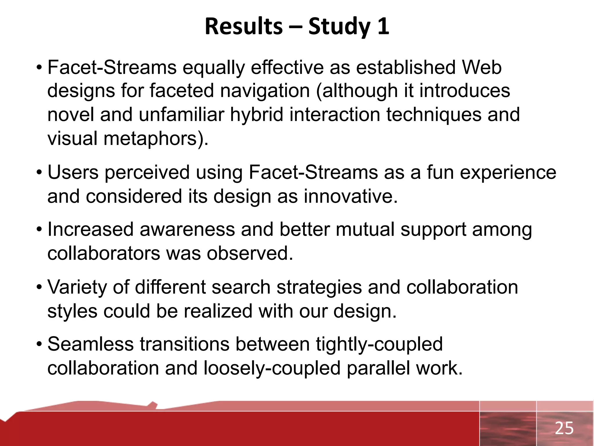 Results	
  –	
  Study	
  1	
  
• Facet-Streams equally effective as established Web
  designs for faceted navigation (although it introduces
  novel and unfamiliar hybrid interaction techniques and
  visual metaphors).
• Users perceived using Facet-Streams as a fun experience
  and considered its design as innovative.
• Increased awareness and better mutual support among
  collaborators was observed.
• Variety of different search strategies and collaboration
  styles could be realized with our design.
• Seamless transitions between tightly-coupled
  collaboration and loosely-coupled parallel work.


                                                             	
     25	
  
 