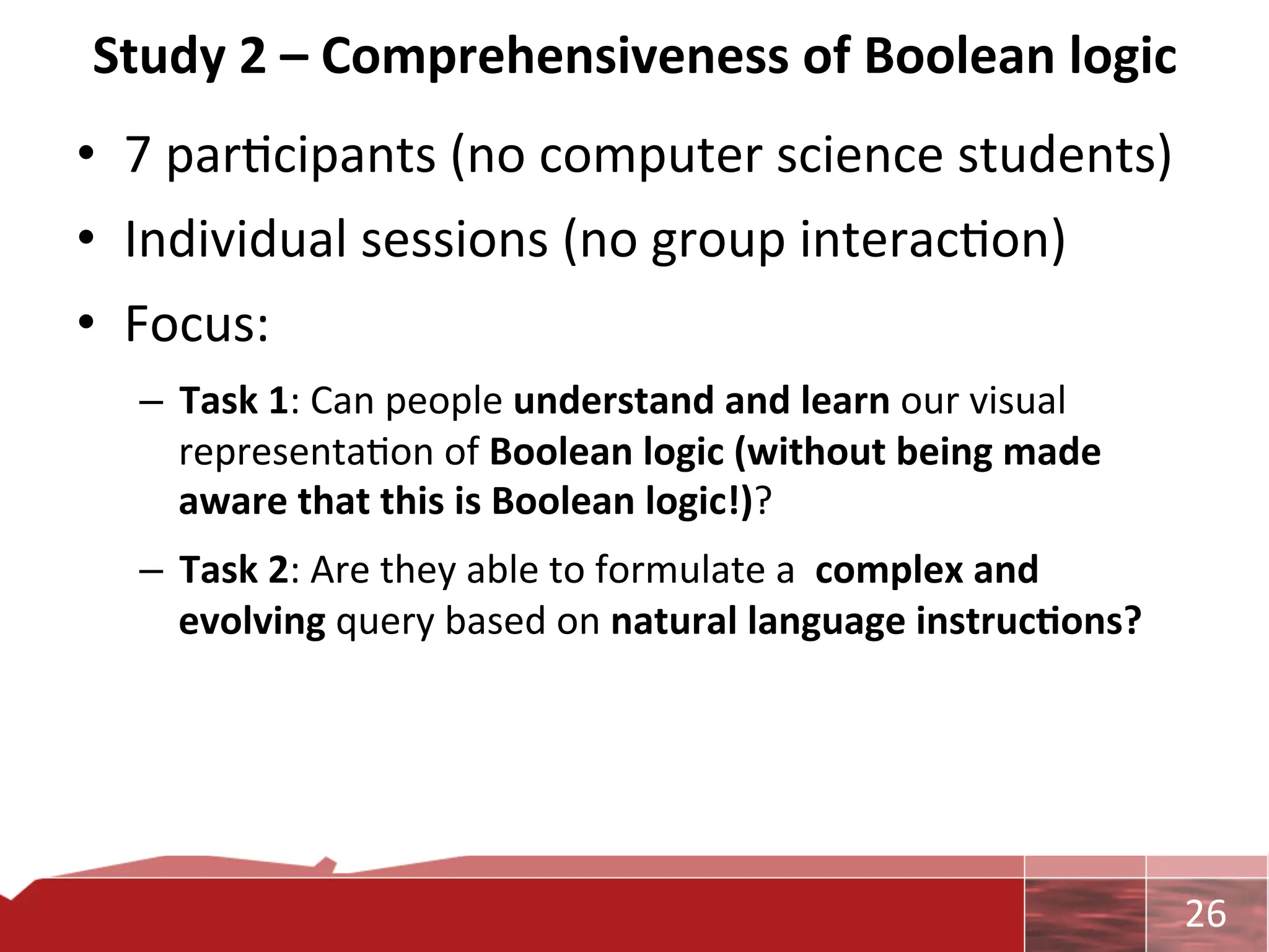 Study	
  2	
  –	
  Comprehensiveness	
  of	
  Boolean	
  logic	
  
•  7	
  par0cipants	
  (no	
  computer	
  science	
  students)	
  
•  Individual	
  sessions	
  (no	
  group	
  interac0on)	
  
•  Focus:	
  	
  
   –  Task	
  1:	
  Can	
  people	
  understand	
  and	
  learn	
  our	
  visual	
  
      representa0on	
  of	
  Boolean	
  logic	
  (without	
  being	
  made	
  
      aware	
  that	
  this	
  is	
  Boolean	
  logic!)?	
  	
  
   –  Task	
  2:	
  Are	
  they	
  able	
  to	
  formulate	
  a	
  	
  complex	
  and	
  
      evolving	
  query	
  based	
  on	
  natural	
  language	
  instruc7ons?	
  




                                                                                            	
     26	
  
 