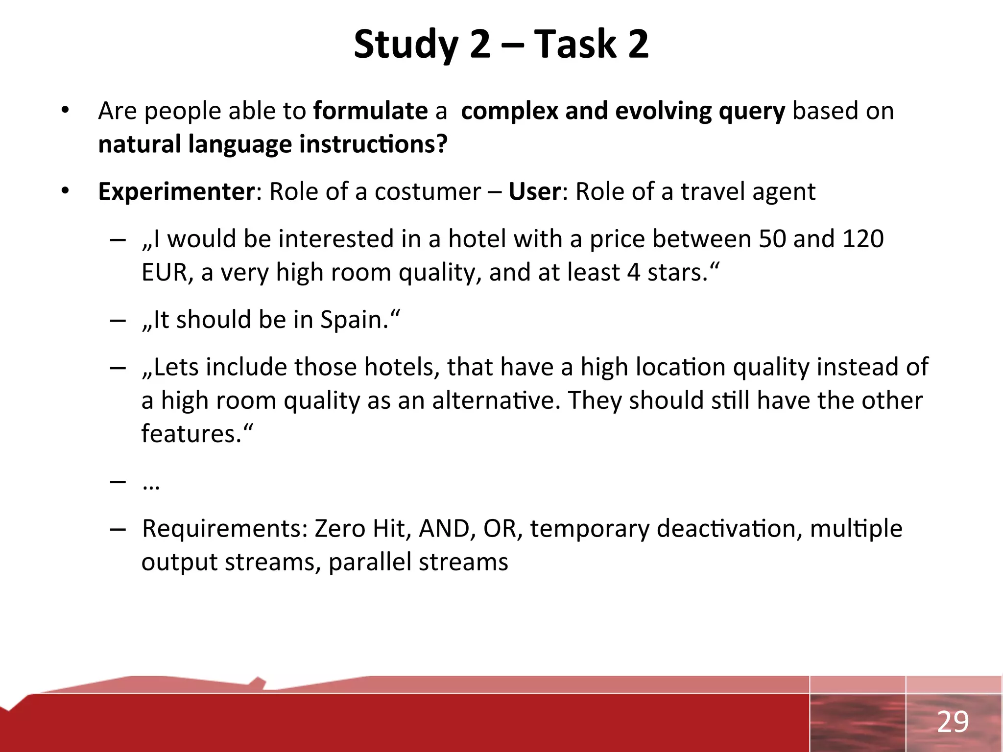 Study	
  2	
  –	
  Task	
  2	
  
•  Are	
  people	
  able	
  to	
  formulate	
  a	
  	
  complex	
  and	
  evolving	
  query	
  based	
  on	
  
   natural	
  language	
  instruc7ons?	
  
•  Experimenter:	
  Role	
  of	
  a	
  costumer	
  –	
  User:	
  Role	
  of	
  a	
  travel	
  agent	
  
      –  „I	
  would	
  be	
  interested	
  in	
  a	
  hotel	
  with	
  a	
  price	
  between	
  50	
  and	
  120	
  
         EUR,	
  a	
  very	
  high	
  room	
  quality,	
  and	
  at	
  least	
  4	
  stars.“	
  
      –  „It	
  should	
  be	
  in	
  Spain.“	
  
      –  „Lets	
  include	
  those	
  hotels,	
  that	
  have	
  a	
  high	
  loca0on	
  quality	
  instead	
  of	
  
         a	
  high	
  room	
  quality	
  as	
  an	
  alterna0ve.	
  They	
  should	
  s0ll	
  have	
  the	
  other	
  
         features.“	
  
      –  …	
  
      –  Requirements:	
  Zero	
  Hit,	
  AND,	
  OR,	
  temporary	
  deac0va0on,	
  mul0ple	
  
         output	
  streams,	
  parallel	
  streams	
  




                                                                                                                        	
     29	
  
 