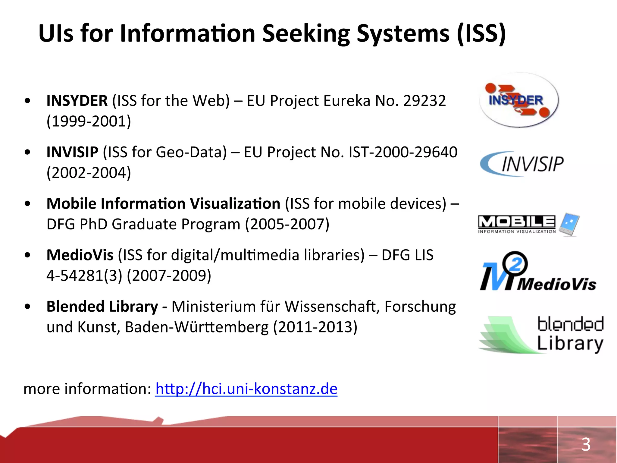 UIs	
  for	
  Informa7on	
  Seeking	
  Systems	
  (ISS)	
  

•  INSYDER	
  (ISS	
  for	
  the	
  Web)	
  –	
  EU	
  Project	
  Eureka	
  No.	
  29232	
  
   (1999-­‐2001)	
  
•  INVISIP	
  (ISS	
  for	
  Geo-­‐Data)	
  –	
  EU	
  Project	
  No.	
  IST-­‐2000-­‐29640	
  
   (2002-­‐2004)	
  
•  Mobile	
  Informa7on	
  Visualiza7on	
  (ISS	
  for	
  mobile	
  devices)	
  –	
  
   DFG	
  PhD	
  Graduate	
  Program	
  (2005-­‐2007)	
  
•  MedioVis	
  (ISS	
  for	
  digital/mul0media	
  libraries)	
  –	
  DFG	
  LIS	
  
   4-­‐54281(3)	
  (2007-­‐2009)	
  
•  Blended	
  Library	
  -­‐	
  Ministerium	
  für	
  Wissenschaa,	
  Forschung	
  
   und	
  Kunst,	
  Baden-­‐Würcemberg	
  (2011-­‐2013)	
  
	
  
more	
  informa0on:	
  hcp://hci.uni-­‐konstanz.de	
  


                                                                                                  	
     3	
  
 