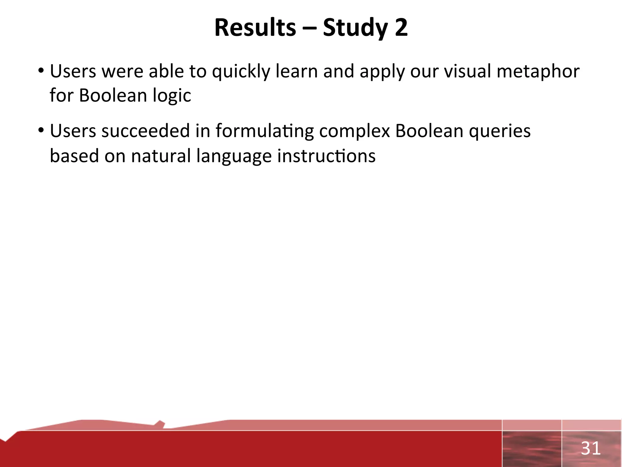 Results	
  –	
  Study	
  2	
  
• Users	
  were	
  able	
  to	
  quickly	
  learn	
  and	
  apply	
  our	
  visual	
  metaphor	
  
  for	
  Boolean	
  logic	
  
• Users	
  succeeded	
  in	
  formula0ng	
  complex	
  Boolean	
  queries	
  
  based	
  on	
  natural	
  language	
  instruc0ons	
  




                                                                                                	
     31	
  
 