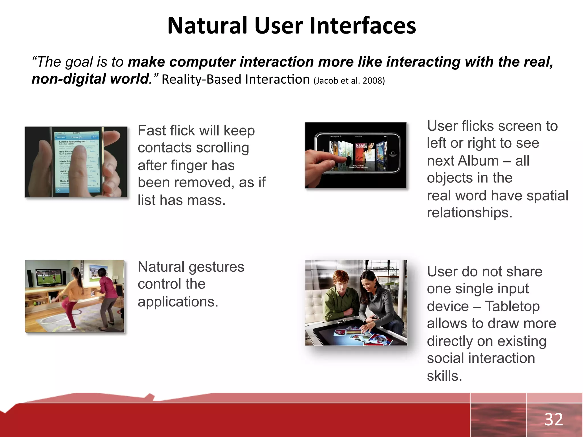 Natural	
  User	
  Interfaces	
  
“The goal is to make computer interaction more like interacting with the real,
non-digital world.” Reality-­‐Based	
  Interac0on	
  (Jacob	
  et	
  al.	
  2008)	
  
	
  
	
               Fast flick will keep                           User flicks screen to
                 contacts scrolling                             left or right to see
	
                                                              next Album – all
                 after finger has
	
               been removed, as if                            objects in the
                 list has mass.                                 real word have spatial
	
                                                              relationships.
	
  

                 Natural gestures                               User do not share
                 control the                                    one single input
                 applications.                                  device – Tabletop
                                                                allows to draw more
                                                                directly on existing
                                                                social interaction
                                                                skills.


                                                                                   	
     32	
  
 