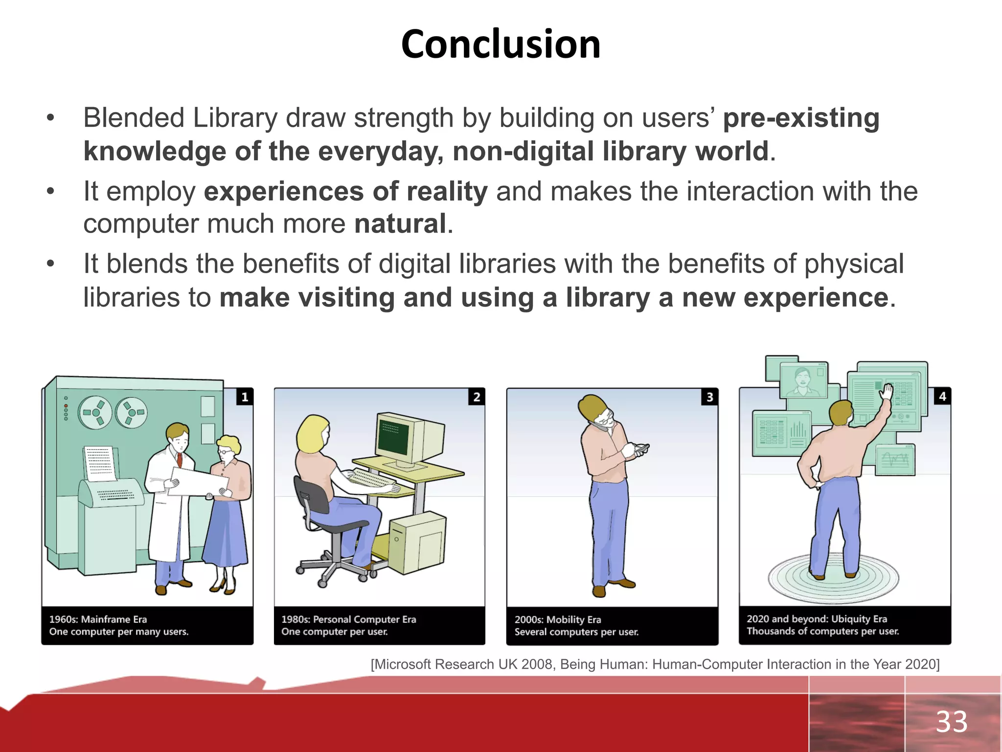 Conclusion	
  
        Conclusions	
  
•  •  Blended Library draw strength by building on users’ pre-existing
      knowledge of the everyday, non-digital library world.
•  It employ experiences of reality and makes the interaction with the
      computer much more natural.
•  It blends the benefits of digital libraries with the benefits of physical
      libraries to make visiting and using a library a new experience.




                            [Microsoft Research UK 2008, Being Human: Human-Computer Interaction in the Year 2020]



                                                                                                                	
     33	
  
 