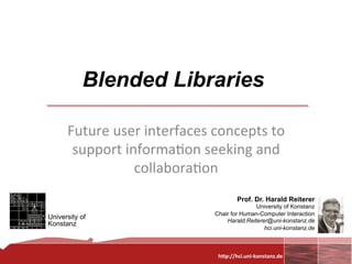 Blended Libraries
                  	
  
      Future	
  user	
  interfaces	
  concepts	
  to	
  
       support	
  informa0on	
  seeking	
  and	
  
                    collabora0on
                             	
          Prof. Dr. Harald Reiterer
                                                        University of Konstanz
                                         Chair for Human-Computer Interaction
University of
                                             Harald.Reiterer@uni-konstanz.de
Konstanz
                                                           hci.uni-konstanz.de


                                                                     	
  
                                          h"p://hci.uni-­‐konstanz.de	
  
 