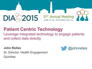 1
Patient Centric Technology
Leverage integrated technology to engage patients
and collect data directly
John Reites
Sr. Director, Health Engagement
Quintiles
@johnreites
 