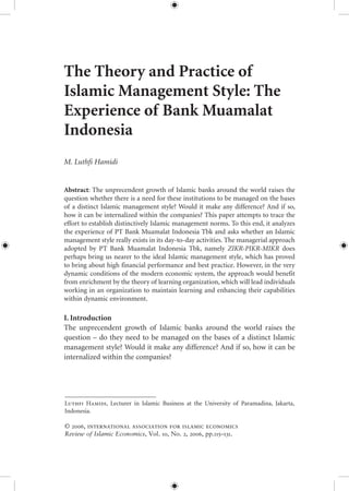 115Review of Islamic Economics, Vol. , No. , 
The Theory and Practice of
Islamic Management Style: The
Experience of Bank Muamalat
Indonesia
M. Luthfi Hamidi
Abstract: The unprecendent growth of Islamic banks around the world raises the
question whether there is a need for these institutions to be managed on the bases
of a distinct Islamic management style? Would it make any difference? And if so,
how it can be internalized within the companies? This paper attempts to trace the
effort to establish distinctively Islamic management norms. To this end, it analyzes
the experience of PT Bank Muamalat Indonesia Tbk and asks whether an Islamic
management style really exists in its day-to-day activities. The managerial approach
adopted by PT Bank Muamalat Indonesia Tbk, namely ZIKR-PIKR-MIKR does
perhaps bring us nearer to the ideal Islamic management style, which has proved
to bring about high financial performance and best practice. However, in the very
dynamic conditions of the modern economic system, the approach would benefit
from enrichment by the theory of learning organization, which will lead individuals
working in an organization to maintain learning and enhancing their capabilities
within dynamic environment.
I. Introduction
The unprecendent growth of Islamic banks around the world raises the
question – do they need to be managed on the bases of a distinct Islamic
management style? Would it make any difference? And if so, how it can be
internalized within the companies?
L H, Lecturer in Islamic Business at the University of Paramadina, Jakarta,
Indonesia.
© , international association for islamic economics
Review of Islamic Economics, Vol. , No. , , pp.–.
 
