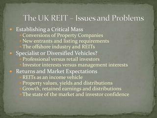  Establishing a Critical Mass
 Conversions of Property Companies
 New entrants and listing requirements
 The offshore industry and REITs
 Specialist or Diversified Vehicles?
 Professional versus retail investors
 Investor interests versus management interests
 Returns and Market Expectations
 REITs as an income vehicle
 Property values, yields and distributions
 Growth, retained earnings and distributions
 The state of the market and investor confidence
 