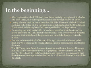  After registration, the REIT shall raise funds initially through an initial offer
and once listed, may subsequently raise funds through follow-on offers.
 Listing of units shall be mandatory for all REITs. The units of the REIT shall
continue to be listed on the exchange unless delisted under the Regulations.
Provisions for delisting have also been specified in the Regulations.
 For coming out with initial offer, it has been specified that the size of the
assets under the REIT shall not be less than Rs. 1000 crore which is expected
to ensure that initially only large assets and established players enter the
market.
 Further, minimum initial offer size of Rs. 250 crore and minimum public
float of 25% is specified to ensure adequate public participation and float in
the units.
 The REIT may raise funds from any investors, resident or foreign. However,
initially, till the market develops, it is proposed that the units of the REITs
may be offered only to HNIs/institutions and therefore, it is proposed that
the minimum subscription size shall be Rs. 2 lakhs and the unit size shall be
Rs. 1 lakh.
 