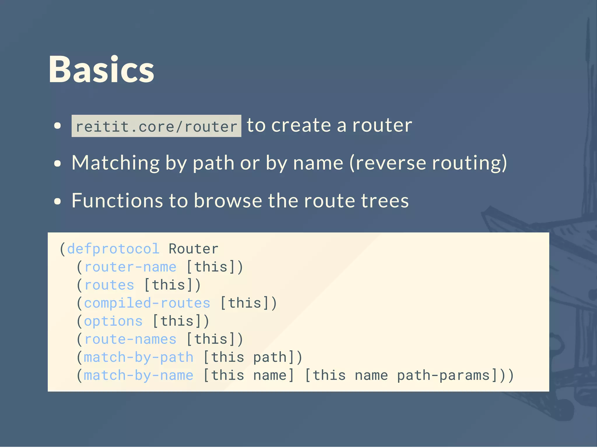 Basics
reitit.core/router to create a router
Matching by path or by name (reverse routing)
Functions to browse the route trees
(defprotocol Router
(router-name [this])
(routes [this])
(compiled-routes [this])
(options [this])
(route-names [this])
(match-by-path [this path])
(match-by-name [this name] [this name path-params]))
 