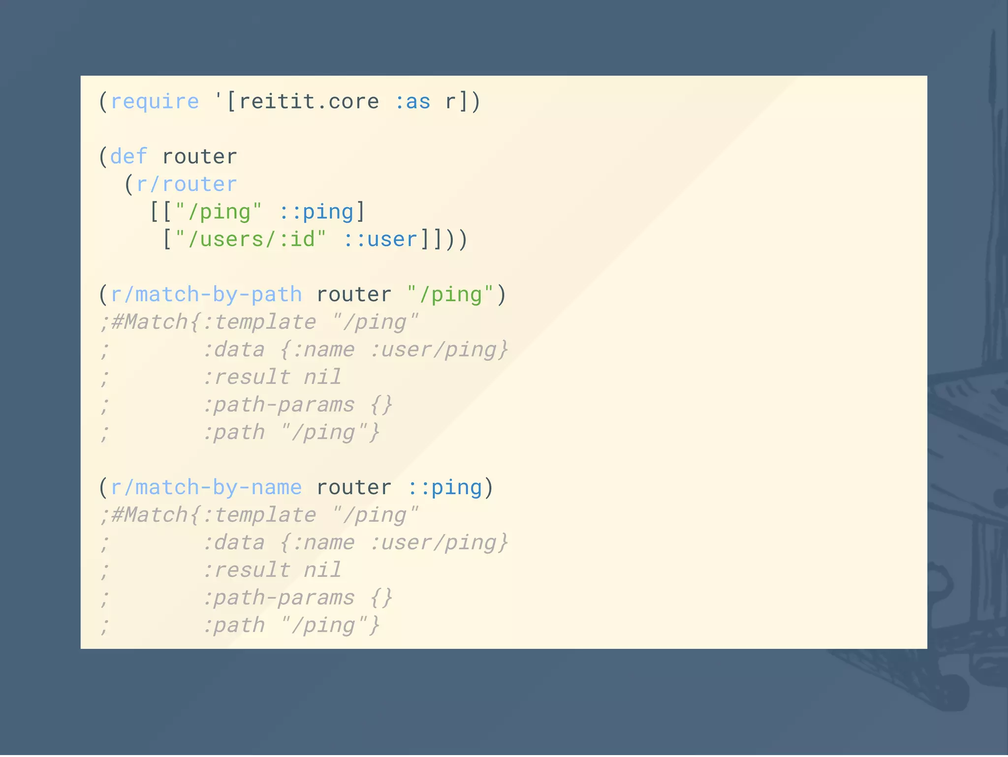 (require '[reitit.core :as r])
(def router
(r/router
[["/ping" ::ping]
["/users/:id" ::user]]))
(r/match-by-path router "/ping")
;#Match{:template "/ping"
; :data {:name :user/ping}
; :result nil
; :path-params {}
; :path "/ping"}
(r/match-by-name router ::ping)
;#Match{:template "/ping"
; :data {:name :user/ping}
; :result nil
; :path-params {}
; :path "/ping"}
 